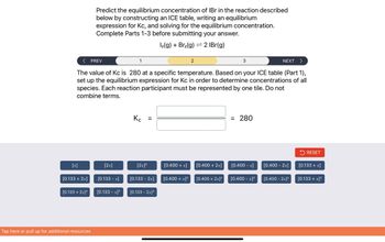 < PREV
NEXT >
The value of Kc is 280 at a specific temperature. Based on your ICE table (Part 1),
set up the equilibrium expression for Kc in order to determine concentrations of all
species. Each reaction participant must be represented by one tile. Do not
combine terms.
[x]
[0.133 + 2x]
[0.133 + 2x]²
Predict the equilibrium concentration of IBr in the reaction described
below by constructing an ICE table, writing an equilibrium
expression for Kc, and solving for the equilibrium concentration.
Complete Parts 1-3 before submitting your answer.
12(g) + Br₂(g) 2 IBr(g)
Tap here or pull up for additional resources
[2x]
[0.133 -x]
[0.133 - x]²
1
Kc =
Кс
[2x]²
[0.133 - 2x]
[0.133 - 2x]²
[0.400 + x]
[0.400 + x]²
[0.400 + 2x]
[0.400 + 2x]²
3
= 280
[0.400 -x]
[0.400 -x]²
[0.400 - 2x]
[0.400 - 2x]²
RESET
[0.133 + x]
[0.133 + x]²