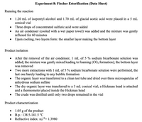 **Experiment 8: Fischer Esterification (Data Sheet)**

**Running the reaction**

- 1.20 mL of isopentyl alcohol and 1.70 mL of glacial acetic acid were placed in a 5 mL conical vial.
- Three drops of concentrated sulfuric acid were added.
- An air condenser (cooled with a wet paper towel) was added and the mixture was gently refluxed for 60 minutes.
- Upon cooling, two layers formed: the smaller layer making the bottom layer.

**Product isolation**

- After the removal of the air condenser, 1 mL of 5% sodium bicarbonate solution was added; the mixture was gently mixed leading to foaming (CO₂ formation); the bottom layer was removed.
- Two more extractions with 1 mL of 5% sodium bicarbonate solution were performed, the last one barely leading to any bubble formation.
- The organic layer was transferred to a clean test tube and dried over three microspatulas of anhydrous sodium sulfate.
- The dry organic layer was transferred to a 3 mL conical vial; a Hickman head was attached and a thermometer placed inside the Hickman head.
- The crude was distilled until only two drops remained in the vial.

**Product characterization**

- 1.05 g of the product.
- B.p.: 138.5-141.5 °C.
- Refractive index: nD¹⁸ = 1.3980.