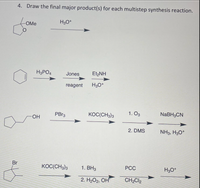 4. Draw the final major product(s) for each multistep synthesis reaction.
H3O*
OMe
H3PO4
Jones
Et,NH
reagent
H30*
PBR3
KOC(CH3)3
1. O3
NABH3CN
HO-
2. DMS
NH3, H3O*
Br
KOC(CH3)3
1. ВНз
PCC
H3O*
2. H2О2, ОН
CH2CI2
