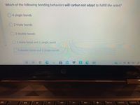Which of the following bonding behaviors will carbon not adopt to fulfill the octet?
O4 single bonds
O 2 triple bonds
2 double bonds
O1 triple bond and 1 single bond
1 double bond and 2 single bonds
ins
prt sc
10
16
f9
fo
12
delete
home
トト
