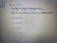 21
Given fatty acids with the following characteristics:
A= 18-0
B= 18:2
C= 16:0
D=18-1
%3D
What is the order melting point of these fatty acids highest to lowest?
OA>B>C>D
O A>D>B>C
O
C>B>D>A
O A>C>D>B
C>A D B
