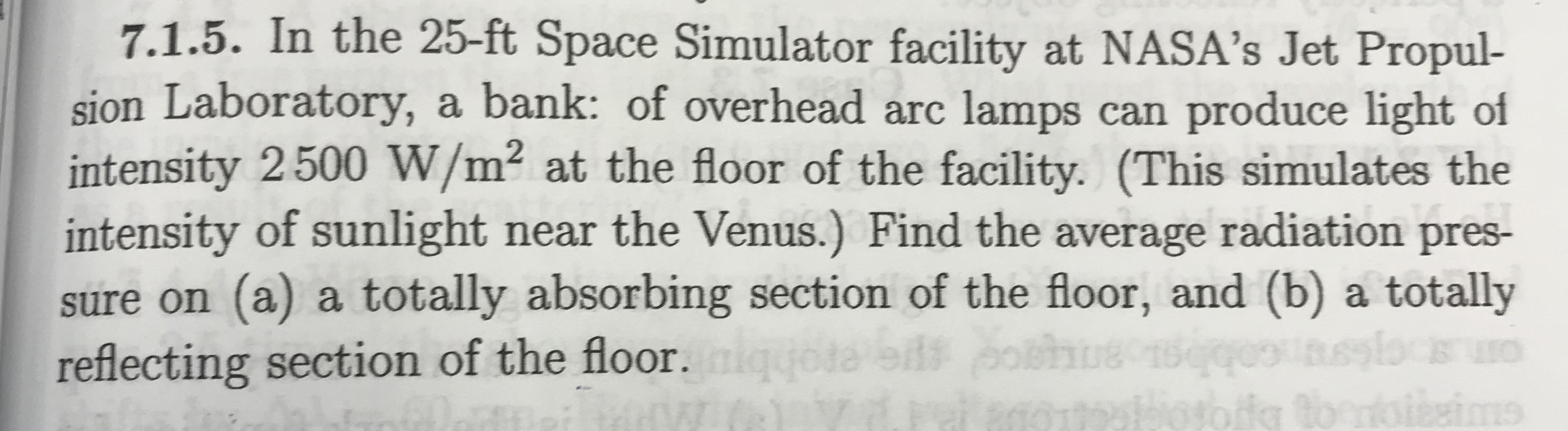 7.1.5. In the 25-ft Space Simulator facility at NASA's Jet Propul-
sion Laboratory, a bank: of overhead arc lamps can produce light of
intensity 2500 W/m² at the floor of the facility. (This simulates the
intensity of sunlight near the Venus.) Find the average radiation pres-
sure on (a) a totally absorbing section of the floor, and (b) a totally
reflecting section of the floor.ig
