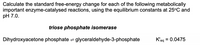 Calculate the standard free-energy change for each of the following metabolically
important enzyme-catalysed reactions, using the equilibrium constants at 25°C and
pH 7.0.
triose phosphate isomerase
Dihydroxyacetone phosphate = glyceraldehyde-3-phosphate
K'eg
= 0.0475
