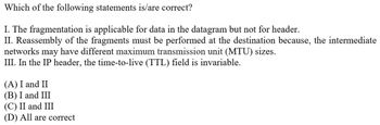 Which of the following statements is/are correct?
I. The fragmentation is applicable for data in the datagram but not for header.
II. Reassembly of the fragments must be performed at the destination because, the intermediate
networks may have different maximum transmission unit (MTU) sizes.
III. In the IP header, the time-to-live (TTL) field is invariable.
(A) I and II
(B) I and III
(C) II and III
(D) All are correct