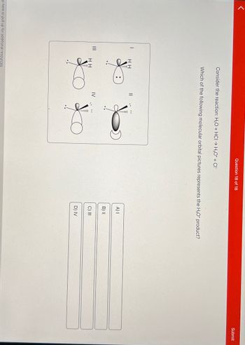 III
Question 18 of 18
Consider the reaction: H2O+ HCI → H₂O* + CI
Which of the following molecular orbital pictures represents the H₂O* product?
:
A) |
B) II
IV
HH
C) III
D) IV
ap here or pull up for additional resources
Submit