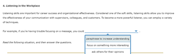4. Listening in the Workplace
Listening skills are important for career success and organizational effectiveness. Considered one of the soft skills, listening skills allow you to improve
the effectiveness of your communication with supervisors, colleagues, and customers. To become a more powerful listener, you can employ a variety
of techniques.
For example, if you're having trouble focusing on a message, you could
Read the following situation, and then answer the questions.
paraphrase to increase understanding
focus on something more interesting
ask others for their opinions