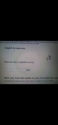 ### Simplify the Expression

Simplify the expression:

\[ \sqrt{\frac{50}{36}} \]

Enter the exact, simplified answer in the box below.

\[ \quad \]

<input type="text" placeholder="Enter your answer here">

### Show Your Work

Show your work and explain, in your own words, how you simplified the expression. Explanations are important; an answer without a relevant explanation may receive reduced or no credit.

---

In this problem, students are asked to simplify the given radical expression by entering the exact and simplified form of \(\sqrt{\frac{50}{36}}\). Students are encouraged to provide a detailed explanation of their steps in order to receive full credit.