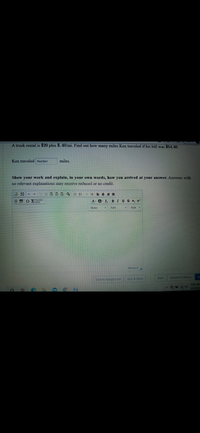 A truck rental is $20 plus $. 40/mi. Find out how many miles Ken traveled if his bill was $54.40.
Ken traveled Number
miles.
Show your work and explain, in your own words, how you arrived at your answer. Answers with
no relevant explanations may receive reduced or no credit.
O stion
A- A- I B IUS X x
Styles
Font
Words: 0
Submit Assignment
Quit & Save
Back
Question Menu-
8:39 AM
6/6/2021
