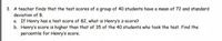 3. A teacher finds that the test scores of a group of 40 students have a mean of 72 and standard
deviation of 8.
a. If Henry has a test score of 82, what is Henry's z-score?
b. Henry's score is higher than that of 35 of the 40 students who took the test. Find the
percentile for Henry's score.

