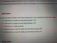 O wrapping the weld around the corner a minuimum of the specified weld size and ar
wrapping the weld around the corner for a distance not less than two times nor mor
QUESTION 4
On all CJP groove welds in butt joints transverse to the computed tensile stress, they:.
O A. Shall have no visible porosity that exceeds 1/32"
O B. shall have no visible porosity that exceeds 3/32"
O C. shall have no visible porosity
O D. shall not have a sum of visible porosity that exceeds 3/8"
O E. shall not have a sum of visible porosity that exceeds 1/2"
QUESTION 5
