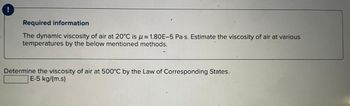 Required information
The dynamic viscosity of air at 20°C is 1.80E-5 Pa-s. Estimate the viscosity of air at various
temperatures by the below mentioned methods.
Determine the viscosity of air at 500°C by the Law of Corresponding States.
E-5 kg/(m.s)