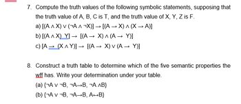 7. Compute the truth values of the following symbolic statements, supposing that
the truth value of A, B, C is T, and the truth value of X, Y, Z is F.
a) [(A^ X) V (¬A^ ¬X)] → [(A → X) ^ (X → A)]
b) [(A^X) Y] → [(A → X) ^ (A → Y)]
c) [A→ (X^Y)] → [(A → X) v (A → Y)]
8. Construct a truth table to determine which of the five semantic properties the
wff has. Write your determination under your table.
(a) {¬A v ¬B, ¬A→B, ¬А ^B}
(b) {¬Av ¬B, ¬A→B, A→B}