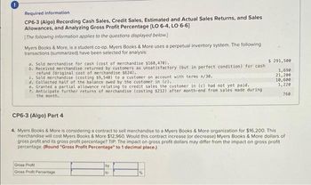 Required information.
CP6-3 (Algo) Recording Cash Sales, Credit Sales, Estimated and Actual Sales Returns, and Sales
Allowances, and Analyzing Gross Profit Percentage [LO 6-4, LO 6-6]
[The following information applies to the questions displayed below.]
Myers Books & More, is a student co-op. Myers Books & More uses a perpetual inventory system. The following
transactions (summarized) have been selected for analysis:
a. Sold merchandise for cash (cost of merchandise $160,470).
b. Received merchandise returned by customers as unsatisfactory (but in perfect condition) for cash
refund (original cost of merchandise $624).
c. Sold merchandise (costing $9,540) to a customer on account with terms n/30.
d. Collected half of the balance owed by the customer in (c).
e. Granted a partial allowance relating to credit sales the customer in (c) had not yet paid.
f. Anticipate further returns of merchandise (costing $212) after month-end from sales made during
the month.
CP6-3 (Algo) Part 4
Gross Profit
Gross Profit Percentage
$ 291,500
1,690
21,200
4. Myers Books & More is considering a contract to sell merchandise to a Myers Books & More organization for $16,200. This
merchandise will cost Myers Books & More $12,960. Would this contract increase (or decrease) Myers Books & More dollars of
gross profit and its gross profit percentage? TIP: The impact on gross profit dollars may differ from the impact on gross profit
percentage. (Round "Gross Profit Percentage" to 1 decimal place.)
by
to
10,600
1,220
760