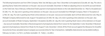 The following transactions are from Ohlm Company. Note: Use 360 days a year. Year 1 December 16 Accepted a(n) $14, 600, 60-day, 7% note in
granting Danny Todd a time extension on his past - due account receivable. December 31 Made an adjusting entry to record the accrued interest
on the Todd note. Year 2 February 14 Received Todd's payment of principal and interest on the note dated December 16. March 2 Accepted a(n)
$7,600, 7%, 90 - day note in granting a time extension on the past - due account receivable from Midnight Company. March 17 Accepted a $
2,700, 30-day, 7% note in granting Ava Privet a time extension on her past - due account receivable. April 16 Privet dishonored her note. May 31
Midnight Company dishonored its note. August 7 Accepted a(n) $7,050, 90 - day, 11% note in granting a time extension on the past - due
account receivable of Mulan Company. September 3 Accepted a $2,850, 60 - day, 8% note in granting Noah Carson a time extension on his past
- due account receivable. November 2 Received payment of principal plus interest from Carson for the September 3 note. November 5 Received
payment of principal plus interest from Mulan for the August 7 note. December 1 Wrote off the Privet account against the Allowance for Doubtful
Accounts. Use those calculated values to prepare your journal entries for Year 2 transactions. \table [[No, Date,General Journal,,Debit,Credit],[1,
February 14, Cash,✓, 14, 723 ×, ], [, Notes receivable-D. Todd,✓,, 14, 600vv