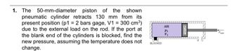 1. The 50-mm-diameter piston of the shown
pneumatic cylinder retracts 130 mm from its
present position (p1 = 2 bars gage, V1 = 300 cm³)
due to the external load on the rod. If the port at
the blank end of the cylinders is blocked, find the
new pressure, assuming the temperature does not
change.
BLOCKED
AIR
P₁
V₁
Fload