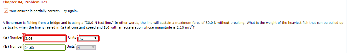 Chapter 04, Problem 072
7 Your answer is partially
correct. Try again.
A fisherman is fishing from a bridge and is using a "30.0-N test line." In other words, the line will sustain a maximum force of 30.0 N without breaking. What is the weight of the heaviest fish that can be pulled up
vertically, when the line is reeled in (a) at constant speed and (b) with an acceleration whose magnitude is 2.16 m/s??
(a) NumberT3.06
Units
(b) Number24.60
UnitsTN
