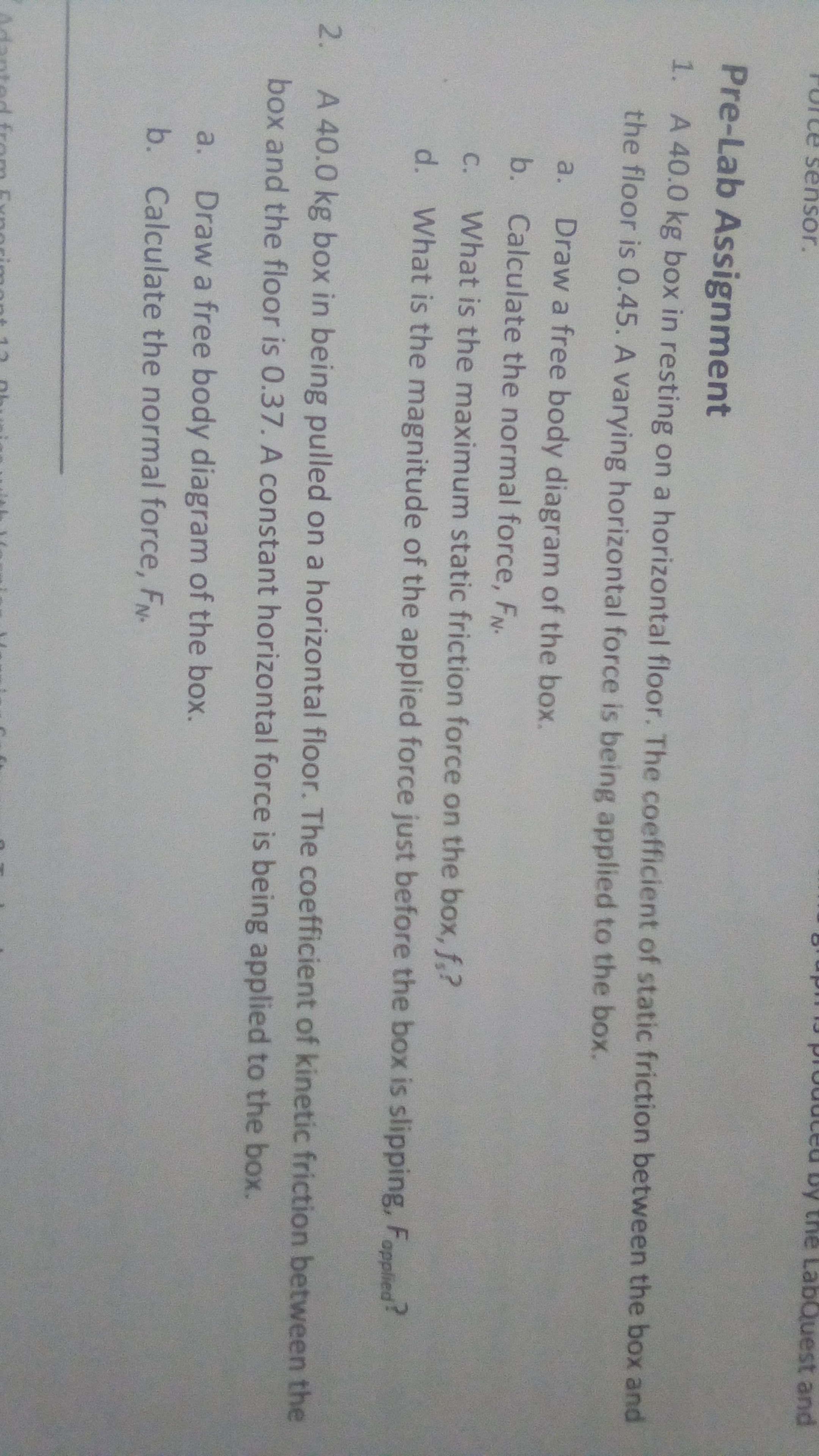 11J produteu by the LabQue
st and
Furte sensor.
or.
Pre-Lab Assignment
1. A 40.0 kg box in resting on a horizontal floor. The coefficient of static friction between the box and
the floor is 0.45. A varying horizontal force is being applied to the box.
a.
Draw a free body diagram of the box.
b. Calculate the normal force, FN-
C.
What is the maximum static friction force on the box, f,?
d. What is the magnitude of the applied force just before the box is slipping, Fopplied?
2.
A 40.0 kg box in being pulled on a horizontal floor. The coefficient of kinetic friction between the
box and the floor is 0.37. A constant horizontal force is being applied to the box.
a.
Draw a free body diagram of the box.
b. Calculate the normal force, FN-
