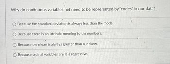 Why do continuous variables not need to be represented by "codes" in our data?
O Because the standard deviation is always less than the mode.
Because there is an intrinsic meaning to the numbers.
Because the mean is always greater than our skew.
O Because ordinal variables are less regressive.