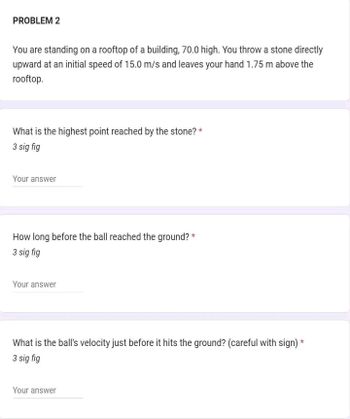 PROBLEM 2
You are standing on a rooftop of a building, 70.0 high. You throw a stone directly
upward at an initial speed of 15.0 m/s and leaves your hand 1.75 m above the
rooftop.
What is the highest point reached by the stone? *
3 sig fig
Your answer
How long before the ball reached the ground? *
3 sig fig
Your answer
What is the ball's velocity just before it hits the ground? (careful with sign) *
3 sig fig
Your answer