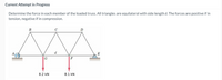 Current Attempt in Progress
Determine the force in each member of the loaded truss. All triangles are equilateral with side length d. The forces are positive if in
tension, negative if in compression.
B
C
D
A,
E
G
F
8.2 kN
8.1 kN
