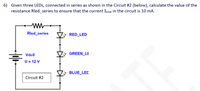 6) Given three LEDS, connected in series as shown in the Circuit #2 (below), calculate the value of the
resistance Rled_series to ensure that the current Itotal in the circuit is 10 mA.
ww-
Rled_series
* RED_LED
Vdc0
GREEN_LE
U = 12 V
* BLUE_LEC
Circuit #2
