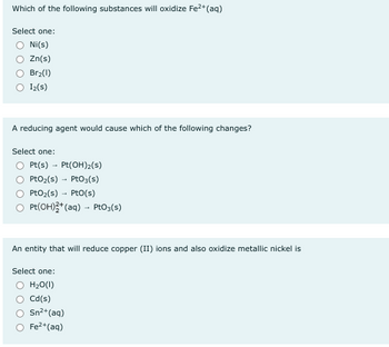 Which of the following substances will oxidize Fe²+ (aq)
Select one:
Ni(s)
Zn(s)
Br₂(1)
Iz(s)
A reducing agent would cause which of the following changes?
Select one:
Pt(s)→ Pt(OH)₂(s)
PtO₂ (s) PtO3(s)
PtO₂ (s)
Pto(s)
Pt(OH)2+ (aq) → PtO3(s)
An entity that will reduce copper (II) ions and also oxidize metallic nickel is
Select one:
H₂O(l)
Cd(s)
Sn²+ (aq)
Fe²+ (aq)