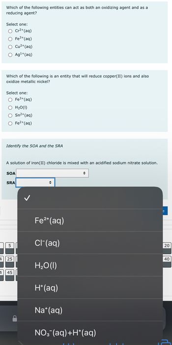 Which of the following entities can act as both an oxidizing agent and as a
reducing agent?
Select one:
O Cr²+ (aq)
O Fe³+ (aq)
O Cu²+ (aq)
O Ag¹+ (aq)
Which of the following is an entity that will reduce copper(II) ions and also
oxidize metallic nickel?
Select one:
O Fe³+ (aq)
O H₂O(1)
O Sn²+ (aq)
O Fe²+ (aq)
Identify the SOA and the SRA
A solution of iron (II) chloride is mixed with an acidified sodium nitrate solution.
SOA
SRA
5
425
4 45
◆
Fe²+ (aq)
Cl- (aq)
H₂O (1)
H+ (aq)
Na+ (aq)
◆
NO3(aq) +H*(aq)
20
40