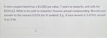 A zero-coupon bond has a $1,000 par value, 7 years to maturity, and sells for
$554.63. What is its yield to maturity? Assume annual compounding. Record your
answer to the nearest 0.01% (no % symbol). E.g., if your answer is 3.455%, record
it as 3.46.
27