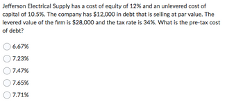 Jefferson Electrical Supply has a cost of equity of 12% and an unlevered cost of
capital of 10.5%. The company has $12,000 in debt that is selling at par value. The
levered value of the firm is $28,000 and the tax rate is 34%. What is the pre-tax cost
of debt?
6.67%
7.23%
7.47%
7.65%
7.71%