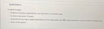 QUESTION 4
A capital budget:
projects revenues, expenditures, and cash flow on a monthly basis
is done once every 15 years
accounts for the major capital expenditures of the organization and is normally prepared to cover a number of budget years
None of the above