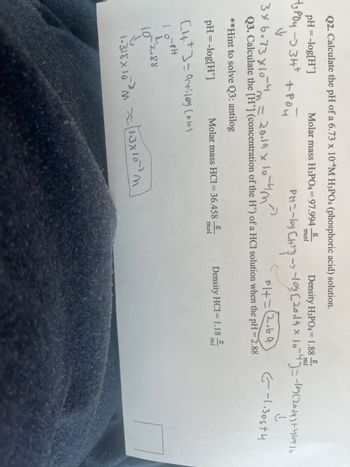 **Transcription for Educational Website**

---

**Title: Understanding pH and Concentration Calculations**

**Question 2: Calculate the pH of a 6.73 x 10^-4 M H3PO4 (phosphoric acid) solution.**

- **Formula:** pH = -log[H+]
- **Molar mass of H3PO4:** 97.994 g/mol
- **Density of H3PO4:** 1.88 g/mL

**Solution:**

The dissociation of phosphoric acid is shown as:
\[ 3 \times 6.73 \times 10^{-4} \rightarrow 3H^+ + PO_4^{3-} \]

This implies:
\[ \text{pH} = -\log[ \text{H}^+] = -\log(2.019 \times 10^{-3}) \]

The calculated pH is 2.69.

**Question 3: Calculate the [H+] (concentration of the H+) of an HCl solution when the pH = 2.88.**

- **Hint to solve Q3:** Use the antilog function (inverse log).
  
- **Molar mass of HCl:** 36.458 g/mol
- **Density of HCl:** 1.18 g/mL

For HCl, when pH = 2.88:
\[ \text{[H}^+\text{]} = 10^{-\text{pH}} = 10^{-2.88} \]

The calculated concentration \([H^+]\) is approximately:
\[ 1.318 \times 10^{-3} \, \text{M} \approx 1.3 \times 10^{-3} \, \text{M} \]

The values calculated show important applications of the logarithmic and exponential functions in chemistry, specifically in calculating the acidity of solutions. Understanding these concepts is crucial for accurately gauging the properties of acidic or basic solutions.

--- 

End of Transcription