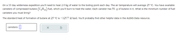 On a 10 day wilderness expedition you'll need to heat 2.0 kg of water to the boiling point each day. The air temperature will average 25 °C. You have available
canisters of compressed butane (C4H₁0) fuel, which you'll burn to heat the water. Each canister has 50. g of butane in it. What is the minimum number of fuel
canisters you must bring?
The standard heat of formation of butane at 25 °C is -125.7 kJ/mol. You'll probably find other helpful data in the ALEKS Data resource.
canisters:
0
X