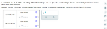 A 7.00 L tank at 4.79 °C is filled with 7.87 g of boron trifluoride gas and 12.6 g of sulfur hexafluoride gas. You can assume both gases behave as ideal
gases under these conditions.
Calculate the mole fraction and partial pressure of each gas in the tank. Be sure your answers have the correct number of significant digits.
boron trifluoride
sulfur hexafluoride
mole fraction:
partial pressure:
mole fraction:
partial pressure:
0
atm
atm
0
x10
X
?
7
oo
ala