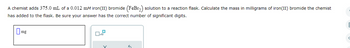 A chemist adds 375.0 mL of a 0.012 mM iron(II) bromide (FeBr₂) solution to a reaction flask. Calculate the mass in milligrams of iron(II) bromide the chemist
has added to the flask. Be sure your answer has the correct number of significant digits.
mg
x10