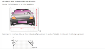 Use the exact values you enter to make later calculations.
Consider the frontal area of the car in the figure below.
Referring to the frontal area of the car shown in the above figure, estimate the lengths of sides (1)-(4) in inches in the following rough sketch.
y
16
62.1 in.
2. (a)
स
(b) 2
42.1 in.