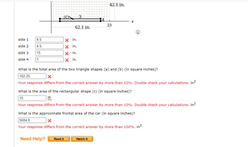 side 1
side 2
side 3
side 4 1
4.5
4.5
15
3
62.1 in.
X
in.
X in.
X in.
X in.
42.1 in.
23
X
Watch It
Ⓡ
What is the total area of the two triangle shapes (a) and (b) (in square inches)?
182.25
X
Your response differs from the correct answer by more than 10%. Double check your calculations. in²
What is the area of the rectangular shape (c) (in square inches)?
15
Your response differs from the correct answer by more than 10%. Double check your calculations. in ²
What is the approximate frontal area of the car (in square inches)?
5684.8
X
Your response differs from the correct answer by more than 100%. in²
Need Help? Read It