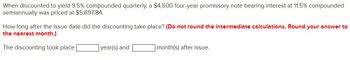 When discounted to yield 9.5% compounded quarterly, a $4,500 four-year promissory note bearing interest at 11.5% compounded
semiannually was priced at $5,697.84.
How long after the issue date did the discounting take place? (Do not round the intermediate calculations. Round your answer to
the nearest month.)
The discounting took place |
year(s) and
month(s) after issue.