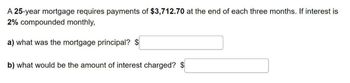 A 25-year mortgage requires payments of $3,712.70 at the end of each three months. If interest is
2% compounded monthly,
a) what was the mortgage principal? $
b) what would be the amount of interest charged? $