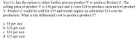 Yes Co. has the option to either further process product Y to produce Product Z. The
selling price of product Y is $30 per unit and it costs $28 to produce each unit of product
Y. Product Z would be sold for $55 and would require an additional $31 cost for
production. What is the differential cost to produce product Z?
a. $3 per unit
b. $28 per unit
c. $31 per unit
d. $25 per unit
