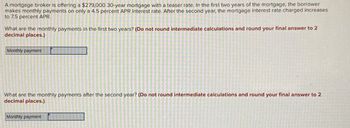 A mortgage broker is offering a $279,000 30-year mortgage with a teaser rate. In the first two years of the mortgage, the borrower
makes monthly payments on only a 4.5 percent APR interest rate. After the second year, the mortgage interest rate charged increases
to 7.5 percent APR.
What are the monthly payments in the first two years? (Do not round intermediate calculations and round your final answer to 2
decimal places.)
Monthly payment
What are the monthly payments after the second year? (Do not round intermediate calculations and round your final answer to 2
decimal places.)
Monthly payment
>
2 D
TRENE VAR TVUNG
S
2006-
E
-
E