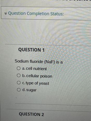 Question Completion Status:
QUESTION 1
Sodium fluoride (NaF) is a
O a. cell nutrient
O b. cellular poison
O c. type of yeast
O d. sugar
QUESTION 2