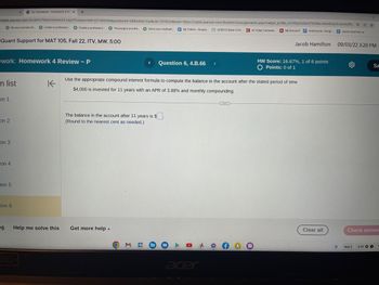 mylab.pearson.com/Student/PlayerHomework.aspx?homeworkId=631689394&questionId=2&flushed=true&cid=7078229&back=https://mylab.pearson.com/Student/DoAssignments.aspx?caliper_profile_url=https%3a%2f%2feku.blackboard.com%2fle. Q< ✩
motorcycle - Googl.. Jacob Hamilton re.....
Quant Support for MAT 105, Fall 22, ITV, MW, 5:00
n list
on 1
work: Homework 4 Review - P
on 2
Be your youtube ch..... Create a profession...
on 3
ion 4
Do Homework-Homework 4 Rex +
Lion 5
tion 6
ng
Create a profession. Thoroughly proofre...
80-
Help me solve this
Get more help.
Solve your mathem... My Videos - Google..HERO10 Black 5.3K...
HERO10 Black 5.3K... C All Video Cameras...
The balance in the account after 11 years is $
(Round to the nearest cent as needed.)
O
E
< Question 6, 4.B.66 >
31
K
Use the appropriate compound interest formula to compute the balarice in the account after the stated period of time
$4,000 is invested for 11 years with an APR of 3.88% and monthly compounding.
0
A
acer
1b
GREED
My Account motorcycle-Googl
Jacob Hamilton
HW Score: 16.67%, 1 of 6 points
O Points: 0 of 1
Clear all
09/03/22 3:20 PM
Check answe
Sep 3
Sa
3:20 O O