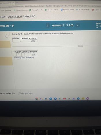 work-Homework 48-
ayerHomework.aspx?homeworkid=631689391&questionid=8&flushed=false&cid=7078229&back-https://mylab.pearson.com/Student/DoAssignments.aspr
Solve your mathem...
Create a profession....
x +
or MAT 105, Fall 22, ITV, MW, 5:00
work 4B - P
K
Thoroughly proofre....
Create a profession...
Fraction Decimal Percent
20%
(Simplify your answers.)
Ip me solve this
Complete the table. Write fractions and mixed numbers in lowest terms.
Fraction Decimal Percent
20%
Get more help -
B
O
My Videos - Google.... HERO10 Black 5.3K... C All Video Ca
Question 7, *7.1.83
D
*
O
>
O
HW S
P