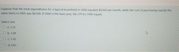 Suppose that the total expenditures for a typical household in 2000 equaled $4,000 per month, while the cost of purchasing exactly the
same items in 2005 was $4,500. If 2000 is the base year, the CPI for 2000 equals:
Select one:
a. 1.25
Ob. 1.00
c.1.20
Od. 0.83