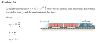 Problem 12-6
A freight train travels at v =
- b
where t is the elapsed time. Determine the distance
traveled in time t1, and the acceleration at this time.
Given:
m
vo =
1
b =
S
tį = 3 s
