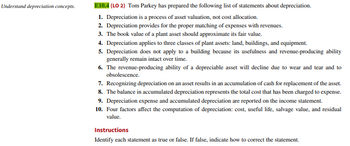Understand depreciation concepts.
E10.4 (LO 2) Tom Parkey has prepared the following list of statements about depreciation.
1. Depreciation is a process of asset valuation, not cost allocation.
2. Depreciation provides for the proper matching of expenses with revenues.
3. The book value of a plant asset should approximate its fair value.
4. Depreciation applies to three classes of plant assets: land, buildings, and equipment.
5. Depreciation does not apply to a building because its usefulness and revenue-producing ability
generally remain intact over time.
6. The revenue-producing ability of a depreciable asset will decline due to wear and tear and to
obsolescence.
7. Recognizing depreciation on an asset results in an accumulation of cash for replacement of the asset.
8. The balance in accumulated depreciation represents the total cost that has been charged to expense.
9. Depreciation expense and accumulated depreciation are reported on the income statement.
10. Four factors affect the computation of depreciation: cost, useful life, salvage value, and residual
value.
Instructions
Identify each statement as true or false. If false, indicate how to correct the statement.