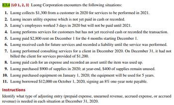 E3.4 (LO 1, 2, 3) Luong Corporation encounters the following situations:
1. Luong collects $1,300 from a customer in 2020 for services to be performed in 2021.
2. Luong incurs utility expense which is not yet paid in cash or recorded.
3. Luong's employees worked 3 days in 2020 but will not be paid until 2021.
4. Luong performs services for customers but has not yet received cash or recorded the transaction.
5. Luong paid $2,800 rent on December 1 for the 4 months starting December 1.
6. Luong received cash for future services and recorded a liability until the service was performed.
7. Luong performed consulting services for a client in December 2020. On December 31, it had not
billed the client for services provided of $1,200.
8. Luong paid cash for an expense and recorded an asset until the item was used up.
9. Luong purchased $900 of supplies in 2020; at year-end, $400 of supplies remain unused.
10. Luong purchased equipment on January 1, 2020; the equipment will be used for 5 years.
11. Luong borrowed $12,000 on October 1, 2020, signing an 8% one-year note payable.
Instructions
Identify what type of adjusting entry (prepaid expense, unearned revenue, accrued expense, or accrued
revenue) is needed in each situation at December 31, 2020.