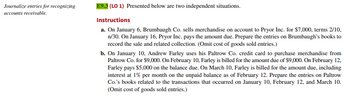 **Journalize Entries for Recognizing Accounts Receivable**

**E9-3 (LO 1)** Presented below are two independent situations.

**Instructions**

a. On January 6, Brumbaugh Co. sells merchandise on account to Pryor Inc. for $7,000, terms 2/10, n/30. On January 16, Pryor Inc. pays the amount due. Prepare the entries on Brumbaugh's books to record the sale and related collection. *(Omit cost of goods sold entries.)*

b. On January 10, Andrew Farley uses his Paltrow Co. credit card to purchase merchandise from Paltrow Co. for $9,000. On February 10, Farley is billed for the amount due of $9,000. On February 12, Farley pays $5,000 on the balance due. On March 10, Farley is billed for the amount due, including interest at 1% per month on the unpaid balance as of February 12. Prepare the entries on Paltrow Co.'s books related to the transactions that occurred on January 10, February 12, and March 10. *(Omit cost of goods sold entries.)*