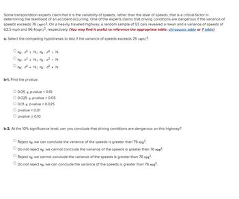 Some transportation experts claim that it is the variability of speeds, rather than the level of speeds, that is a critical factor in
determining the likelihood of an accident occurring. One of the experts claims that driving conditions are dangerous if the variance of
speeds exceeds 76 (mph) 2. On a heavily traveled highway, a random sample of 53 cars revealed a mean and a variance of speeds of
62.5 mph and 96.4 (mph) 2, respectively. (You may find it useful to reference the appropriate table: chi-square table or F table)
a. Select the competing hypotheses to test if the variance of speeds exceeds 76 (mph) ².
0² ≤ 76; HA: 0² > 76
HØ:
Ho: 0²2 76; HA: 0² < 76
He: 0²
= 76; HA: 0² # 76
b-1. Find the p-value.
O 0.05 ≤ p-value < 0.10
0.025 s p-value < 0.05
0.01 p-value < 0.025
O p-value < 0.01
O p-value > 0.10
b-2. At the 10% significance level, can you conclude that driving conditions are dangerous on this highway?
Reject Ho; we can conclude the variance of the speeds is greater than 76 mpg².
Do not reject Ho; we cannot conclude the variance of the speeds is greater than 76 mpg².
Reject Ho; we cannot conclude the variance of the speeds is greater than 76 mpg².
Do not reject Ho; we can conclude the variance of the speeds is greater than 76 mpg².