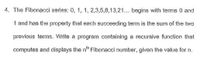 4. The Fibonacci series: 0, 1, 1, 2,3,5,8,13,21... begins with terms 0 and
1 and has the property that each succeeding term is the sum of the two
previous terms. Write a program containing a recursive function that
computes and displays the n" Fibonacci number, given the value for n.
